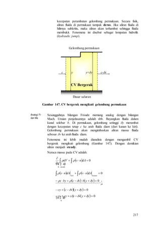 217
kecepatan perambatan gelombang permukaan. Secara fisik,
aliran fluida di permukaan tampak deras. Jika aliran fluida di
hilirnya subkritis, maka aliran akan terhambat sehingga fluida
membukit. Fenomena ini disebut sebagai lompatan hidrolik
(hydraulic jump).
c c-vy y+y
Dasar saluran
Gelombang permukaan
CV Bergerak
Gambar 147. CV bergerak mengikuti gelombang permukaan
Analogi Fr
dan Ma
Sesungguhnya bilangan Froude memang analog dengan bilangan
Mach. Uraian penjelasannya adalah sbb. Bayangkan fluida dalam
kanal selebar b. Di permukaan, gelombang setinggi y merambat
dengan kecepatan tetap c ke arah fluida diam (dari kanan ke kiri).
Gelombang permukaan akan mengimbaskan aliran massa fluida
sebesar v ke arah fluida diam.
Fenomena ini lebih mudah dianalisis dengan mengambil CV
bergerak mengikuti gelombang (Gambar 147). Dengan demikian
aliran menjadi steady.
Neraca massa pada CV adalah:
  0
,0



 dAnvdV
t
steady

 
    0  kanankiri
dAnvdAnv 
   
b
yybvcbyc

 10

   0 yyvccy 
  0
0
 yyvyccycy  
 