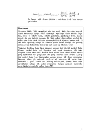 11
Ini berarti: jejak dengan (dp/ds) = maksimum tegak lurus dengan
garis isobar.
Rangkuman
Mekanika Fluida (MF) mempelajari sifat dan watak fluida diam atau bergerak
dalam interaksinya dengan benda sekitarnya. Aplikasinya dalam industri sangat
luas, misal di industri kimia, industri petrokimia, pembangkit listrik, industri
minyak dan gas, industri makanan, dll. Fluida dalam bidang aplikasi tersebut jika
dilihat atau diraba tidak berkesan terpisah-pisah/diskrit layaknya butiran pasir. Di
sini fluida dipandang sebagai zat kontinum (biasa disebut sebagai cara pandang
makroskopik). Sudah tentu, konsep ini tidak sahih lagi bilamana kesan
Walaupun demikian, fluida biasa dianggap tersusun dari titik-titik partikel fluida.
Konsep partikel fluida lebih ditentukan oleh aspek pengukuran sifat fluida
daripada ukuran molekulnya. Partikel fluida adalah fluida dalam volume terkecil
yang memberikan hasil pengukuran sifat yang konsisten secara statistik. Konsep
titik partikel fluida bisa dipertemukan dengan konsep titik dalam matematika.
Bedanya, volume titik matematik mendekati nol, sedangkan titik partikel fluida
mendekati 1 (m)3. Dalam cara pandang makroskopik, partikel fluida dapat
diperlakukan sebagai titik dalam matematika. Dengan demikian, matematika
dapat dipakai sebagai alat analisis dalam MF.
  
  
 
 
 
 
1tantan 0






 
xp
yp
yp
xp
maksdsdPdsdP

 