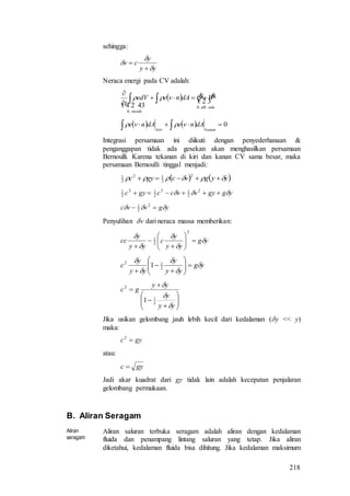 218
sehingga:
yy
y
cv





Neraca energi pada CV adalah:
  

  adatdk
steady
WQdAnveedV
t .,0
,0



 
    0  kanankiri
dAnvedAnve 
Integrasi persamaan ini diikuti dengan penyederhanaan &
penganggapan tidak ada gesekan akan menghasilkan persamaan
Bernoulli. Karena tekanan di kiri dan kanan CV sama besar, maka
persamaan Bernoulli tinggal menjadi:
   yygvcgyc  
2
2
12
2
1
yggyvvccgyc   2
2
12
2
12
2
1
ygvvc   2
2
1
Penyulihan v dari neraca massa memberikan:
yg
yy
y
c
yy
y
cc 













2
2
1
yg
yy
y
yy
y
c 












 2
12
1










yy
y
yy
gc



2
1
2
1
Jika usikan gelombang jauh lebih kecil dari kedalaman (y << y)
maka:
gyc 2
atau:
gyc 
Jadi akar kuadrat dari gy tidak lain adalah kecepatan penjalaran
gelombang permukaan.
B. Aliran Seragam
Aliran
seragam
Aliran saluran terbuka seragam adalah aliran dengan kedalaman
fluida dan penampang lintang saluran yang tetap. Jika aliran
diketahui, kedalaman fluida bisa dihitung. Jika kedalaman maksimum
 