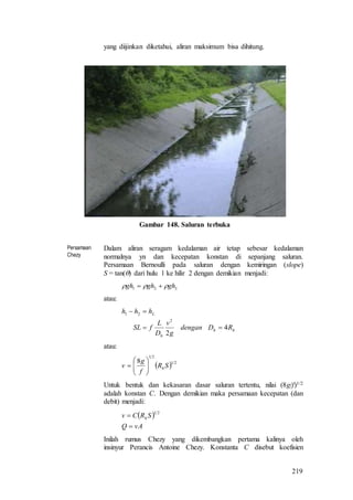 219
yang diijinkan diketahui, aliran maksimum bisa dihitung.
Gambar 148. Saluran terbuka
Persamaan
Chezy
Dalam aliran seragam kedalaman air tetap sebesar kedalaman
normalnya yn dan kecepatan konstan di sepanjang saluran.
Persamaan Bernoulli pada saluran dengan kemiringan (slope)
S = tan() dari hulu 1 ke hilir 2 dengan demikian menjadi:
Lghghgh   21
atau:
hh
h
L
RDdengan
g
v
D
L
fSL
hhh
4
2
2
21


atau:
  21
21
8
SR
f
g
v h






Untuk bentuk dan kekasaran dasar saluran tertentu, nilai (8g/f)1/2
adalah konstan C. Dengan demikian maka persamaan kecepatan (dan
debit) menjadi:
 
vAQ
SRCv h


21
Inilah rumus Chezy yang dikembangkan pertama kalinya oleh
insinyur Perancis Antoine Chezy. Konstanta C disebut koefisien
 