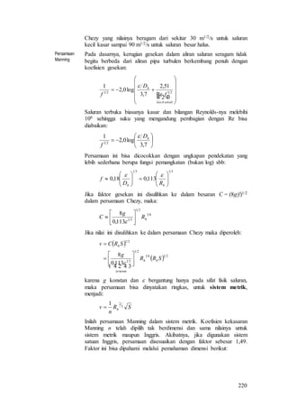 220
Chezy yang nilainya beragam dari sekitar 30 m1/2/s untuk saluran
kecil kasar sampai 90 m1/2/s untuk saluran besar halus.
Persamaan
Manning
Pada dasarnya, kerugian gesekan dalam aliran saluran seragam tidak
begitu berbeda dari aliran pipa turbulen berkembang penuh dengan
koefisien gesekan:













 
sekalikecil
h
f
D
f 2121
Re
51,2
7,3
log0,2
1 
Saluran terbuka biasanya kasar dan bilangan Reynolds-nya melebihi
106 sehingga suku yang mengandung pembagian dengan Re bisa
diabaikan:







7,3
log0,2
1
21
hD
f

Persamaan ini bisa dicocokkan dengan ungkapan pendekatan yang
lebih sederhana berupa fungsi pemangkatan (bukan log) sbb:
3131
113,018,0 












hh RD
f

Jika faktor gesekan ini disulihkan ke dalam besaran C = (8g/f)1/2
dalam persamaan Chezy, maka:
61
21
31
113,0
8
hR
g
C 







Jika nilai ini disulihkan ke dalam persamaan Chezy maka diperoleh:
 
  2161
21
31
21
113,0
8
SRR
g
SRCv
hh
tertentu
h
  









karena g konstan dan  bergantung hanya pada sifat fisik saluran,
maka persamaan bisa dinyatakan ringkas, untuk sistem metrik,
menjadi:
SR
n
v h
3
21

Inilah persamaan Manning dalam sistem metrik. Koefisien kekasaran
Manning n telah dipilih tak berdimensi dan sama nilainya untuk
sistem metrik maupun Inggris. Akibatnya, jika digunakan sistem
satuan Inggris, persamaan disesuaikan dengan faktor sebesar 1,49.
Faktor ini bisa dipahami melalui pemahaman dimensi berikut:
 