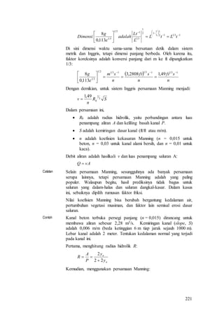 221
13112
1
3
1
12
1
31
121
31
113,0
8 













tLtL
L
Lt
adalah
g
Dimensi

Di sini dimensi waktu sama-sama bersatuan detik dalam sistem
metrik dan Inggris, tetapi dimensi panjang berbeda. Oleh karena itu,
faktor koreksinya adalah konversi panjang dari m ke ft dipangkatkan
1/3:
 
n
sft
n
sft
n
smg 13113113121
31
49,12808,3
113,0
8 







Dengan demikian, untuk sistem Inggris persamaan Manning menjadi:
SR
n
v h
3
249,1

Dalam persamaan ini,
 Rh adalah radius hidrolik, yaitu perbandingan antara luas
penampang aliran A dan keliling basah kanal P.
 S adalah kemiringan dasar kanal (ft/ft atau m/m).
 n adalah koefisien kekasaran Manning (n = 0,015 untuk
beton, n = 0,03 untuk kanal alami bersih, dan n = 0,01 untuk
kaca).
Debit aliran adalah hasilkali v dan luas penampang saluran A:
vAQ 
Catatan Selain persamaan Manning, sesungguhnya ada banyak persamaan
serupa lainnya, tetapi persamaan Manning adalah yang paling
populer. Walaupun begitu, hasil prediksinya tidak bagus untuk
saluran yang dalam-halus dan saluran dangkal-kasar. Dalam kasus
ini, sebaiknya dipilih rumusan faktor friksi.
Nilai koefisien Manning bisa berubah bergantung kedalaman air,
pertumbuhan vegetasi musiman, dan faktor lain semisal erosi dasar
saluran.
Contoh Kanal beton terbuka persegi panjang (n = 0,015) dirancang untuk
membawa aliran sebesar 2,28 m3/s. Kemiringan kanal (slope, S)
adalah 0,006 m/m (beda ketinggian 6 m tiap jarak sejauh 1000 m).
Lebar kanal adalah 2 meter. Tentukan kedalaman normal yang terjadi
pada kanal ini.
Pertama, menghitung radius hidrolik R:
n
n
y
y
P
A
R
22
2


Kemudian, menggunakan persamaan Manning:
 