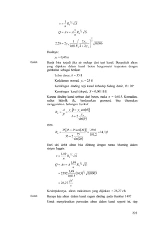 222
006,0
22
2
015,0
1
228,2
1
1
3
2
3
2
3
2










n
n
n
h
h
y
y
y
SR
n
AAvQ
SR
n
v
Hasilnya:
yn = 0,47m
Contoh Banjir bisa terjadi jika air meluap dari tepi kanal. Berapakah aliran
yang diijinkan dalam kanal beton bergeometri trapesium dengan
gambaran sebagai berikut:
Lebar dasar, b = 35 ft
Kedalaman normal, yn = 25 ft
Kemiringan dinding tepi kanal terhadap bidang datar,  = 20o
Kemiringan kanal (slope), S = 0,001 ft/ft
Karena dinding kanal terbuat dari beton, maka n = 0,015. Kemudian,
radius hidrolik Rh, berdasarkan geometri, bisa ditentukan
menggunakan hubungan berikut:
  
 

sin
2
cot
n
nn
h
y
b
yby
P
A
R



atau:
  
 
ftRh 3,14
2,181
2592
20sin
25
235
20cot253525




Dari sini debit aliran bisa dihitung dengan rumus Manning dalam
sistem Inggris:
 
s
ft
SR
n
AAvQ
SR
n
v
h
h
3
3
2
3
2
3
2
27,26
0003,03,14
015,0
49,1
2592
49,1
49,1




Kesimpulannya, aliran maksimum yang diijinkan = 26,27 cfs
Contoh Berapa laju aliran dalam kanal ragam dinding pada Gambar 149?
Untuk menyelesaikan persoalan aliran dalam kanal seperti ini, tiap
 