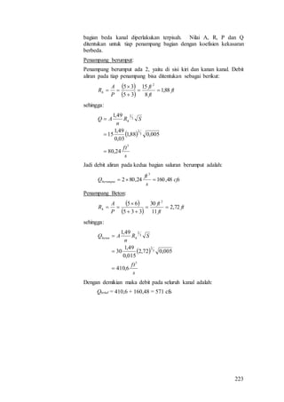 223
bagian beda kanal diperlakukan terpisah. Nilai A, R, P dan Q
ditentukan untuk tiap penampang bagian dengan koefisien kekasaran
berbeda.
Penampang berumput:
Penampang berumput ada 2, yaitu di sisi kiri dan kanan kanal. Debit
aliran pada tiap penampang bisa ditentukan sebagai berikut:
 
 
ft
ft
ft
P
A
Rh 88,1
8
15
35
35 2




sehingga:
 
s
ft
SR
n
AQ h
3
3
2
3
2
24,80
005,088,1
03,0
49,1
15
49,1



Jadi debit aliran pada kedua bagian saluran berumput adalah:
cfs
s
ft
Qberumput 48,16024,802
3

Penampang Beton:
 
 
ft
ft
ft
P
A
Rh 72,2
11
30
335
65 2




sehingga:
 
s
ft
SR
n
AQ hbeton
3
3
2
3
2
6,410
005,072,2
015,0
49,1
30
49,1



Dengan demikian maka debit pada seluruh kanal adalah:
Qtotal = 410,6 + 160,48 = 571 cfs
 