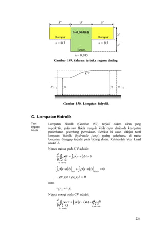 224
Gambar 149. Saluran terbuka ragam dinding
v1 v2y1 y2
CV
Gambar 150. Lompatan hidrolik
C. LompatanHidrolik
Teori
lompatan
hidrolik
Lompatan hidrolik (Gambar 150) terjadi dalam aliran yang
superkritis, yaitu saat fluida mengalir lebih cepat daripada kecepatan
perambatan gelombang permukaan. Berikut ini akan ditinjau teori
lompatan hidrolik (hydraulic jump) paling sederhana, di mana
lompatan dianggap terjadi pada bidang datar. Katakanlah lebar kanal
adalah b.
Neraca massa pada CV adalah:
  0
,0



 dAnvdV
t
steady

 
    0  kanankiri
dAnvdAnv 
02211  byvbyv 
atau:
1122 yvyv 
Neraca energi pada CV adalah:
  

  adatdk
steady
WQdAnveedV
t .,0
,0



 
5’ 5’ 5’
Beton
n = 0,015
S=0,005ft/ft
3’
3’
Rumput
n = 0,3
Rumput
n = 0,3
 