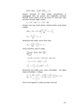 225
    0  kanankiri
dAnvedAnve 
Integrasi persamaan ini diikuti dengan penyederhanaan &
penganggapan tidak ada gesekan akan menghasilkan persamaan
Bernoulli. Karena tekanan di kiri dan kanan CV sama besar, maka
persamaan Bernoulli tinggal menjadi:
2
2
22
1
21
2
12
1
1 gyvugyvu  
Kerugian head yang terjadi diredam menjadi kenaikan energi internal
sehingga:
  







 21
2
2
2
1
12
2
yy
g
vv
guughrugi 
21
2
2
2
1
2
yy
g
vv
hrugi 


Berdasarkan hasil analisis neraca massa maka:
212
2
2
1
2
1
1
2
yy
y
y
g
v
hrugi 






Neraca momentum pada CV adalah:
   


FdAnvvvdV
t
steady

 
,0
222
1
112
1
222111 byygbyygbyvvbyvv  
 2
2
2
12
1
2
2
21
2
1 yygyvyv 
 2
2
2
12
1
22
1
2
2
1
2
1 yygy
v
v
yv 








Berdasarkan hasil analisis neraca massa, perbandingan v bisa diganti
dengan perbandingan y sehingga:
   
 
 21
1
2
211
2
2
2
12
22
2
2
1
1
2
2
2
1
2
1
4
1
4
1
4
1
2
yy
y
y
yyy
yyy
y
y
y
y
yy
g
v







Hasil ini bisa digunakan ke dalam persamaan head rugi:
 