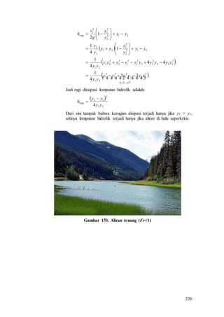 226
 
 
 
 
  
3
12
2
212
2
1
3
1
3
2
21
2
212
2
12
2
1
3
1
3
2
2
21
21
212
2
2
1
21
1
2
212
2
2
1
2
1
33
4
1
44
4
1
1
4
1
1
2
yy
rugi
yyyyyy
yy
yyyyyyyyyy
yy
yy
y
y
yy
y
y
yy
y
y
g
v
h

















Jadi rugi dissipasi lompatan hidrolik adalah:
 
21
3
12
4 yy
yy
hrugi


Dari sini tampak bahwa kerugian disipasi terjadi hanya jika y2 > y1,
artinya lompatan hidrolik terjadi hanya jika aliran di hulu superkritis.
Gambar 151. Aliran tenang (Fr<1)
 