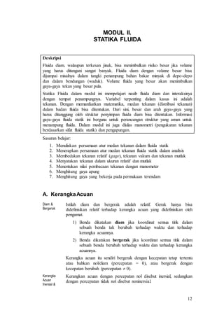 12
MODUL II.
STATIKA FLUIDA
Deskripsi
Fluida diam, walaupun terkesan jinak, bisa menimbulkan risiko besar jika volume
yang harus ditangani sangat banyak. Fluida diam dengan volume besar bisa
dijumpai misalnya dalam tangki penampung bahan bakar minyak di depo-depo
dan dalam bendungan (waduk). Volume fluida yang besar akan menimbulkan
gaya-gaya tekan yang besar pula.
Statika Fluida dalam modul ini mempelajari nasib fluida diam dan interaksinya
dengan tempat penampungnya. Variabel terpenting dalam kasus ini adalah
tekanan. Dengan memanfaatkan matematika, medan tekanan (distribusi tekanan)
dalam badan fluida bisa ditentukan. Dari sini, besar dan arah gaya-gaya yang
harus ditanggung oleh struktur penyimpan fluida diam bisa ditentukan. Informasi
gaya-gaya fluida statik ini berguna untuk perancangan struktur yang aman untuk
menampung fluida. Dalam modul ini juga diulas manometri (pengukuran tekanan
berdasarkan sifat fluida statik) dan pengapungan.
Sasaran belajar:
1. Menuliskan persamaan atur medan tekanan dalam fluida statik
2. Menerapkan persamaan atur medan tekanan fluida statik dalam analisis
3. Membedakan tekanan relatif (gage), tekanan vakum dan tekanan mutlak
4. Menyatakan tekanan dalam ukuran relatif dan mutlak
5. Menentukan nilai pembacaan tekanan dengan manometer
6. Menghitung gaya apung
7. Menghitung gaya yang bekerja pada permukaan terendam
A. KerangkaAcuan
Diam &
Bergerak
Istilah diam dan bergerak adalah relatif. Gerak hanya bisa
didefinisikan relatif terhadap kerangka acuan yang didefinisikan oleh
pengamat.
1) Benda dikatakan diam jika koordinat semua titik dalam
sebuah benda tak berubah terhadap waktu dan terhadap
kerangka acuannya.
2) Benda dikatakan bergerak jika koordinat semua titik dalam
sebuah benda berubah terhadap waktu dan terhadap kerangka
acuannya.
Kerangka acuan itu sendiri bergerak dengan kecepatan tetap tertentu
atau bahkan nol/diam (percepatan = 0), atau bergerak dengan
kecepatan berubah (percepatan  0).
Kerangka
Acuan
Inersial &
Kerangkan acuan dengan percepatan nol disebut inersial, sedangkan
dengan percepatan tidak nol disebut noninersial.
 