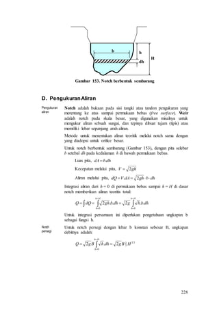 228
h
dh
b
H
Gambar 153. Notch berbentuk sembarang
D. PengukuranAliran
Pengukuran
aliran
Notch adalah bukaan pada sisi tangki atau tandon pengukuran yang
merentang ke atas sampai permukaan bebas (free surface). Weir
adalah notch pada skala besar, yang digunakan misalnya untuk
mengukur aliran sebuah sungai, dan tepinya dibuat tajam (tipis) atau
memiliki lebar sepanjang arah aliran.
Metode untuk menentukan aliran teoritik melalui notch sama dengan
yang diadopsi untuk orifice besar.
Untuk notch berbentuk sembarang (Gambar 153), dengan pita selebar
b setebal dh pada kedalaman h di bawah permukaan bebas.
Luas pita, dhbdA .
Kecepatan melalui pita, ghV 2
Aliran melalui pita, dhbghdAVdQ  2.
Integrasi aliran dari h = 0 di permukaan bebas sampai h = H di dasar
notch memberikan aliran teoritis total:
dhbhgdhbghdQQ
Hh
h
Hh
h
..2..2
00






Untuk integrasi persamaan ini diperlukan pengetahuan ungkapan b
sebagai fungsi h.
Notch
persegi
Untuk notch persegi dengan lebar b konstan sebesar B, ungkapan
debitnya adalah:
23
3
2
0
2.2 HBgdhhBgQ
Hh
h
 


 