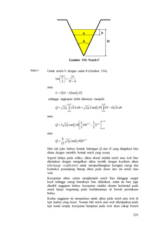 229

b
H
h
Gambar 154. Notch-V
Notch-V Untuk notch-V dengan sudut  (Gambar 154),
hH
b






 2
1
2
tan

atau:
   2
1
tan2 hHb 
sehingga ungkapan debit alirannya menjadi:
    dhhhHgdhbhgQ
Hh
h
Hh
h
.tan22..2
0
2
1
0





 
atau:
 
Hh
h
hHhgQ







0
2523
2
1
5
2
3
2
tan22 
atau
  25
2
1
tan2
15
8
HgQ 
Dari sini jelas bahwa bentuk hubungan Q dan H yang diinginkan bisa
diatur dengan memilih bentuk notch yang sesuai.
Seperti halnya pada orifice, aliran aktual melalui notch atau weir bisa
ditentukan dengan mengalikan aliran teoritik dengan koefisien aliran
(discharge coefficient) untuk memperhitungkan kerugian energi dan
kontraksi penampang lintang aliran pada dasar dan sisi notch atau
weir.
Kecepatan aliran cairan menghampiri notch bisa dianggap sangat
kecil sehingga energi kinetiknya bisa diabaikan; selain itu bisa juga
diambil anggapan bahwa kecepatan melalui elemen horizontal pada
notch hanya tergantung pada kedalamannya di bawah permukaan
bebas.
Kedua anggapan ini memuaskan untuk aliran pada notch atau weir di
tepi tandon yang besar. Namun bila notch atau weir ditempatkan pada
tepi kanal sempit, kecepatan hampiran pada weir akan cukup berarti
 