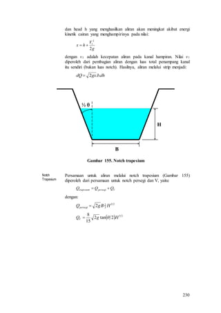 230
dan head h yang menghasilkan aliran akan meningkat akibat energi
kinetik cairan yang menghampirinya pada nilai:
g
V
hx
2
2
1

dengan v1 adalah kecepatan aliran pada kanal hampiran. Nilai v1
diperoleh dari pembagian aliran dengan luas total penampang kanal
itu sendiri (bukan luas notch). Hasilnya, aliran melalui strip menjadi:
dhbgxdQ ..2
½ 
B
H
Gambar 155. Notch trapesium
Notch
Trapesium
Persamaan untuk aliran melalui notch trapesium (Gambar 155)
diperoleh dari persamaan untuk notch persegi dan V, yaitu:
Vpersegitrapesium QQQ 
dengan:
23
3
2
2 HBgQpersegi 
  25
2tan2
15
8
HgQV 
 