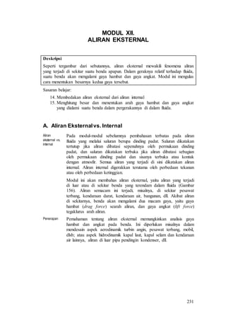 231
MODUL XII.
ALIRAN EKSTERNAL
Deskripsi
Seperti tergambar dari sebutannya, aliran eksternal mewakili fenomena aliran
yang terjadi di sekitar suatu benda apapun. Dalam geraknya relatif terhadap fluida,
suatu benda akan mengalami gaya hambat dan gaya angkat. Modul ini mengulas
cara menentukan besarnya kedua gaya tersebut.
Sasaran belajar:
14. Membedakan aliran eksternal dari aliran internal
15. Menghitung besar dan menentukan arah gaya hambat dan gaya angkat
yang dialami suatu benda dalam pergerakannya di dalam fluida.
A. Aliran Eksternalvs. Internal
Aliran
eksternal vs.
internal
Pada modul-modul sebelumnya pembahasan terbatas pada aliran
fluida yang melalui saluran berupa dinding padat. Saluran dikatakan
tertutup jika aliran dibatasi sepenuhnya oleh permukaan dinding
padat, dan saluran dikatakan terbuka jika aliran dibatasi sebagian
oleh permukaan dinding padat dan sisanya terbuka atau kontak
dengan atmosfir. Semua aliran yang terjadi di sini dikatakan aliran
internal. Aliran internal digerakkan terutama oleh perbedaan tekanan
atau oleh perbedaan ketinggian.
Modul ini akan membahas aliran eksternal, yaitu aliran yang terjadi
di luar atau di sekitar benda yang terendam dalam fluida (Gambar
156). Aliran semacam ini terjadi, misalnya, di sekitar pesawat
terbang, kendaraan darat, kendaraan air, bangunan, dll. Akibat aliran
di sekitarnya, benda akan mengalami dua macam gaya, yaitu gaya
hambat (drag force) searah aliran, dan gaya angkat (lift force)
tegaklurus arah aliran.
Penerapan Pemahaman tentang aliran eksternal memungkinkan analisis gaya
hambat dan angkat pada benda. Ini diperlukan misalnya dalam
mendesain aspek aerodinamik turbin angin, pesawat terbang, mobil,
dlsb; atau aspek hidrodinamik kapal laut, kapal selam dan kendaraan
air lainnya, aliran di luar pipa pendingin kondenser, dll.
 