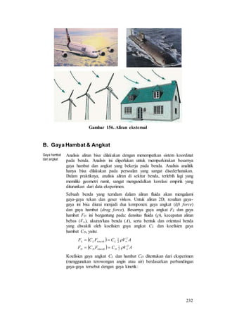 232
Gambar 156. Aliran eksternal
B. Gaya Hambat & Angkat
Gaya hambat
dan angkat
Analisis aliran bisa dilakukan dengan menempatkan sistem koordinat
pada benda. Analisis ini diperlukan untuk memperkirakan besarnya
gaya hambat dan angkat yang bekerja pada benda. Analisis analitik
hanya bisa dilakukan pada persoalan yang sangat disederhanakan.
Dalam praktiknya, analisis aliran di sekitar benda, terlebih lagi yang
memiliki geometri rumit, sangat mengandalkan korelasi empirik yang
diturunkan dari data eksperimen.
Sebuah benda yang terndam dalam aliran fluida akan mengalami
gaya-gaya tekan dan geser viskos. Untuk aliran 2D, resultan gaya-
gaya ini bisa diurai menjadi dua komponen: gaya angkat (lift force)
dan gaya hambat (drag force). Besarnya gaya angkat FL dan gaya
hambat FD ini bergantung pada: densitas fluida (), kecepatan aliran
bebas (V), ukuran/luas benda (A), serta bentuk dan orientasi benda
yang diwakili oleh koefisien gaya angkat CL dan koefisien gaya
hambat CD, yaitu:
 
  AVCFCF
AVCFCF
DkinetikDD
LkinetikLL
2
2
1
2
2
1






Koefisien gaya angkat CL dan hambat CD ditentukan dari eksperimen
(menggunakan terowongan angin atau air) berdasarkan perbandingan
gaya-gaya tersebut dengan gaya kinetik:
 
