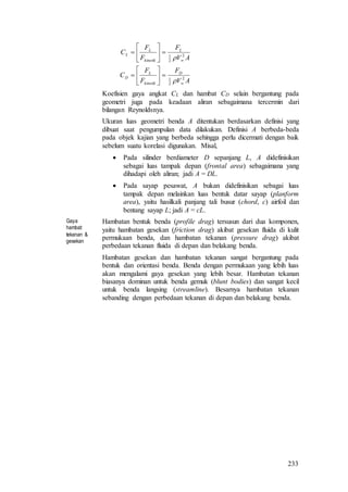 233
AV
F
F
F
C
AV
F
F
F
C
D
kinetik
L
D
L
kinetik
L
L
2
2
1
2
2
1


















Koefisien gaya angkat CL dan hambat CD selain bergantung pada
geometri juga pada keadaan aliran sebagaimana tercermin dari
bilangan Reynoldsnya.
Ukuran luas geometri benda A ditentukan berdasarkan definisi yang
dibuat saat pengumpulan data dilakukan. Definisi A berbeda-beda
pada objek kajian yang berbeda sehingga perlu dicermati dengan baik
sebelum suatu korelasi digunakan. Misal,
 Pada silinder berdiameter D sepanjang L, A didefinisikan
sebagai luas tampak depan (frontal area) sebagaimana yang
dihadapi oleh aliran; jadi A = DL.
 Pada sayap pesawat, A bukan didefinisikan sebagai luas
tampak depan melainkan luas bentuk datar sayap (planform
area), yaitu hasilkali panjang tali busur (chord, c) airfoil dan
bentang sayap L; jadi A = cL.
Gaya
hambat:
tekanan &
gesekan
Hambatan bentuk benda (profile drag) tersusun dari dua komponen,
yaitu hambatan gesekan (friction drag) akibat gesekan fluida di kulit
permukaan benda, dan hambatan tekanan (pressure drag) akibat
perbedaan tekanan fluida di depan dan belakang benda.
Hambatan gesekan dan hambatan tekanan sangat bergantung pada
bentuk dan orientasi benda. Benda dengan permukaan yang lebih luas
akan mengalami gaya gesekan yang lebih besar. Hambatan tekanan
biasanya dominan untuk benda gemuk (blunt bodies) dan sangat kecil
untuk benda langsing (streamline). Besarnya hambatan tekanan
sebanding dengan perbedaan tekanan di depan dan belakang benda.
 