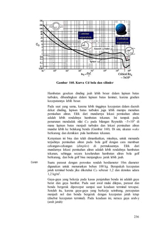 236
Gambar 160. Kurva Cd bola dan silinder
Hambatan gesekan dinding jauh lebih besar dalam lapisan batas
turbulen, dibandingkan dalam lapisan batas laminer, karena gradien
kecepatannya lebih besar.
Pada saat yang sama, karena lebih tingginya kecepatan dalam daerah
dekat dinding, lapisan batas turbulen juga lebih mampu menahan
pemisahan aliran. Efek dari mundurnya lokasi pemisahan aliran
adalah lebih rendahnya hambatan tekanan. Ini tampak pada
penurunan mendadak nilai CD pada bilangan Reynolds ~5105 di
mana lapisan batas menjadi turbulen dan lokasi pemisahan aliran
mundur lebih ke belakang benda (Gambar 160). Di sini, ukuran wake
berkurang dan demikian pula hambatan tekanan.
Kenyataan ini bisa dan telah dimanfaatkan, misalnya, untuk menunda
terjadinya pemisahan aliran pada bola golf dengan cara membuat
cekungan-cekungan (dimples) di permukaannya. Efek dari
mundurnya lokasi pemisahan aliran adalah lebih rendahnya hambatan
tekanan, sehingga secara keseluruhan hambatan aliran bola golf
berkurang, dan bola golf bisa menjangkau jarak lebih jauh.
Contoh Suatu parasut dengan porositas rendah berdiameter 10m diameter
digunakan untuk menurunkan beban 100 kg. Berapakah kecepatan
jatuh terminal benda jika diketahui CD sebesar 1,2 dan densitas udara
1,2 kg/m3.
Gaya-gaya yang bekerja pada kasus penjatuhan benda ini adalah gaya
berat dan gaya hambat. Pada saat awal mulai dilepas, parasut dan
benda bergerak dipercepat sampai saat keadaan terminal tercapai.
Setelah itu, karena gaya-gaya yang berkerja seimbang, percepatan
menjadi nol dan benda bergerak dengan kecepatan jatuh tetap
(disebut kecepatan terminal). Pada keadaan ini, neraca gaya arah-y
(arah jatuh):
 