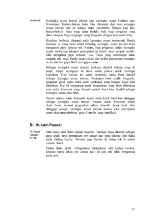 13
Noninersial Kerangka acuan inersial disebut juga kerangka acuan Galilean atau
Newtonian. Hukum-hukum fisika bisa ditransfer dari satu kerangka
acuan inersial satu ke lainnya tanpa perubahan. Dengan kata lain,
hukum-hukum fisika yang sama berlaku baik bagi pengamat yang
diam maupun bagi pengangat yang bergerak dengan kecepatan tetap.
Keadaan berbeda dijumpai pada kerangka acuan noninersial. Benda
bermasa m yang diam relatif terhadap kerangka acuan inersial akan
mengalami gaya sebesar nol. Namun, bagi pengamat dalam kerangka
acuan noninersial (dengan percepatan a) benda akan tampak seolah-
olah mengalami gaya sebesar –ma. Gaya yang sebenarnya tidak
sungguh ada pada benda tetapi seolah ada akibat percepatan kerangka
acuan disebut gaya fiktif atau gaya semu.
Sebagai kerangka acuan standar enaknya diambil bintang tetap di
langit, tetapi sayangnya ini tidak selalu praktis untuk berbagai
keperluan. Oleh karena itu, untuk praktisnya maka bumi diambil
sebagai kerangka acuan inersial. Walaupun bumi sendiri bergerak,
pengaruh gerak putar bumi pada sumbunya pada banyak kasus bisa
diabaikan. Hal ini bergantung pada eksperimen yang akan dilakukan
atau pada fenomena yang diamati apakah bumi bisa diambil sebagai
kerangka acuan atau tidak.
Secara umum, untuk fenomena dalam skala kecil, bumi bisa dianggap
sebagai kerangka acuan inersial. Namun, untuk fenomena dalam
skala besar semisal pergerakan udara atmosfir, bumi tidak bisa
dianggap sebagai kerangka acuan inersial karena efek percepatan
semu akan menyebabkan gaya Corriolis yang signifikan.
B. Hukum Pascal
Hk. Pascal:
Tekanan
di 1 titik
Sifat dasar dari fluida adalah tekanan. Tekanan biasa dikenali sebagai
gaya tegak lurus permukaan per satuan luas yang dikenai oleh fluida
pada dinding bejana. Tekanan juga berada di setiap titik di dalam
volume fluida.
Dalam fluida statik, sebagaimana ditunjukkan oleh analisis berikut,
tekanan (gaya tekan per satuan luas) di satu titik tidak bergantung
pada arah.
 