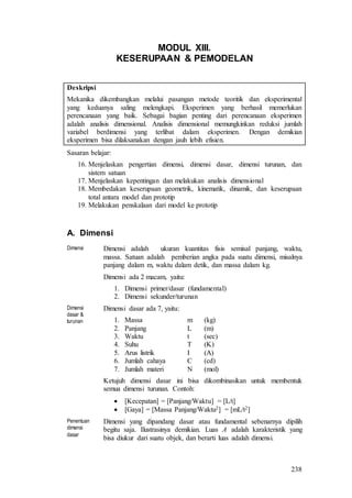 238
MODUL XIII.
KESERUPAAN & PEMODELAN
Deskripsi
Mekanika dikembangkan melalui pasangan metode teoritik dan eksperimental
yang keduanya saling melengkapi. Eksperimen yang berhasil memerlukan
perencanaan yang baik. Sebagai bagian penting dari perencanaan eksperimen
adalah analisis dimensional. Analisis dimensional memungkinkan reduksi jumlah
variabel berdimensi yang terlibat dalam eksperimen. Dengan demikian
eksperimen bisa dilaksanakan dengan jauh lebih efisien.
Sasaran belajar:
16. Menjelaskan pengertian dimensi, dimensi dasar, dimensi turunan, dan
sistem satuan
17. Menjelaskan kepentingan dan melakukan analisis dimensional
18. Membedakan keserupaan geometrik, kinematik, dinamik, dan keserupaan
total antara model dan prototip
19. Melakukan penskalaan dari model ke prototip
A. Dimensi
Dimensi Dimensi adalah ukuran kuantitas fisis semisal panjang, waktu,
massa. Satuan adalah pemberian angka pada suatu dimensi, misalnya
panjang dalam m, waktu dalam detik, dan massa dalam kg.
Dimensi ada 2 macam, yaitu:
1. Dimensi primer/dasar (fundamental)
2. Dimensi sekunder/turunan
Dimensi
dasar &
turunan
Dimensi dasar ada 7, yaitu:
1. Massa m (kg)
2. Panjang L (m)
3. Waktu t (sec)
4. Suhu T (K)
5. Arus listrik I (A)
6. Jumlah cahaya C (cd)
7. Jumlah materi N (mol)
Ketujuh dimensi dasar ini bisa dikombinasikan untuk membentuk
semua dimensi turunan. Contoh:
 [Kecepatan] = [Panjang/Waktu] = [L/t]
 [Gaya] = [Massa Panjang/Waktu2] = [mL/t2]
Penentuan
dimensi
dasar
Dimensi yang dipandang dasar atau fundamental sebenarnya dipilih
begitu saja. Ilustrasinya demikian. Luas A adalah karakteristik yang
bisa diukur dari suatu objek, dan berarti luas adalah dimensi.
 