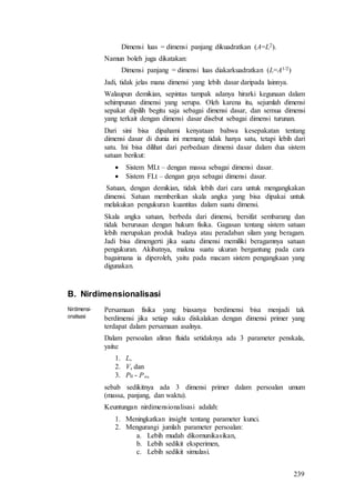 239
Dimensi luas = dimensi panjang dikuadratkan (A=L2).
Namun boleh juga dikatakan:
Dimensi panjang = dimensi luas diakarkuadratkan (L=A1/2)
Jadi, tidak jelas mana dimensi yang lebih dasar daripada lainnya.
Walaupun demikian, sepintas tampak adanya hirarki kegunaan dalam
sehimpunan dimensi yang serupa. Oleh karena itu, sejumlah dimensi
sepakat dipilih begitu saja sebagai dimensi dasar, dan semua dimensi
yang terkait dengan dimensi dasar disebut sebagai dimensi turunan.
Dari sini bisa dipahami kenyataan bahwa kesepakatan tentang
dimensi dasar di dunia ini memang tidak hanya satu, tetapi lebih dari
satu. Ini bisa dilihat dari perbedaan dimensi dasar dalam dua sistem
satuan berikut:
 Sistem MLt – dengan massa sebagai dimensi dasar.
 Sistem FLt – dengan gaya sebagai dimensi dasar.
Satuan, dengan demikian, tidak lebih dari cara untuk mengangkakan
dimensi. Satuan memberikan skala angka yang bisa dipakai untuk
melakukan pengukuran kuantitas dalam suatu dimensi.
Skala angka satuan, berbeda dari dimensi, bersifat sembarang dan
tidak berurusan dengan hukum fisika. Gagasan tentang sistem satuan
lebih merupakan produk budaya atau peradaban silam yang beragam.
Jadi bisa dimengerti jika suatu dimensi memiliki beragamnya satuan
pengukuran. Akibatnya, makna suatu ukuran bergantung pada cara
bagaimana ia diperoleh, yaitu pada macam sistem pengangkaan yang
digunakan.
B. Nirdimensionalisasi
Nirdimensi-
onalisasi
Persamaan fisika yang biasanya berdimensi bisa menjadi tak
berdimensi jika setiap suku diskalakan dengan dimensi primer yang
terdapat dalam persamaan asalnya.
Dalam persoalan aliran fluida setidaknya ada 3 parameter penskala,
yaitu:
1. L,
2. V, dan
3. P0 - P,
sebab sedikitnya ada 3 dimensi primer dalam persoalan umum
(massa, panjang, dan waktu).
Keuntungan nirdimensionalisasi adalah:
1. Meningkatkan insight tentang parameter kunci.
2. Mengurangi jumlah parameter persoalan:
a. Lebih mudah dikomunikasikan,
b. Lebih sedikit eksperimen,
c. Lebih sedikit simulasi.
 