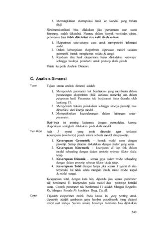 240
3. Memungkinkan ekstrapolasi hasil ke kondisi yang belum
diuji.
Nirdimensionalisasi bisa dilakukan jika persamaan atur suatu
fenomena sudah diketahui. Namun, dalam banyak persoalan aliran,
persamaan bisa tidak diketahui atau sulit diselesaikan:
1. Eksperimen satu-satunya cara untuk memperoleh informasi
andal.
2. Dalam kebanyakan eksperimen digunakan model skalaan
geometrik (untuk menghemat waktu & uang).
3. Keadaan dan hasil eksperimen harus diskalakan serawajar
sehingga hasilnya penuharti untuk prototip skala penuh.
Untuk itu perlu Analisis Dimensi.
C. Analisis Dimensi
Tujuan Tujuan utama analisis dimensi adalah:
1. Memperoleh parameter tak berdimensi yang membantu dalam
perancangan eksperimen (fisik dan/atau numerik) dan dalam
pelaporan hasil. Parameter tak berdimensi biasa ditandai oleh
lambang .
2. Memperoleh hukum penskalaan sehingga kinerja prototip bisa
diprediksi dari kinerja model.
3. Memperkirakan kecenderungan dalam hubungan antar-
parameter.
Butir-butir ini penting kaitannya dengan pemodelan, karena
eksperimen seringkali dilakukan pada skala model.
Teori Model Ada 3 syarat yang perlu dipenuhi agar terdapat
keserupaan (similarity) penuh antara sebuah model dan prototip.
1. Keserupaan Geometrik – bentuk model sama dengan
prototip. Setiap dimensi diskalakan dengan faktor yang sama.
2. Keserupaan Kinematik – kecepatan di tiap titik dalam
model sebanding dengan dalam prototip sebesar faktor skala
tetap.
3. Keserupaan Dinamik – semua gaya dalam model sebanding
dengan dalam prototip sebesar faktor skala tetap.
4. Keserupaan Total dicapai hanya jika semua 3 syarat di atas
terpenuhi. Ini tidak selalu mungkin diraih, misal: model kapal
& model sungai.
Keserupaan total, dengan kata lain, dipenuhi jika semua parameter
tak berdimensi  independen pada model dan prototipe bernilai
sama. Contoh parameter tak berdimensi  adalah bilangan Reynolds
Re, bilangan Froude Fr, koefisien Drag, CD, dll.
Contoh Tinjaulah eksperimen mobil. Pada kasus ini, yang penting untuk
diperoleh adalah gambaran gaya hambat aerodinamik yang dialami
mobil saat melaju. Secara umum, besarnya hambatan bisa dipikirkan
 