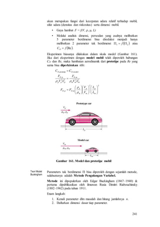 241
akan merupakan fungsi dari kecepatan udara relatif terhadap mobil,
sifat udara (densitas dan viskositas) serta dimensi mobil.
• Gaya hambat F = f(V,  , L)
• Melalui analisis dimensi, persoalan yang asalnya melibatkan
5 parameter berdimensi bisa direduksi menjadi hanya
melibatkan 2 parameter tak berdimensi  21  f atau
 RefCD  .
Eksperimen biasanya dilakukan dalam skala model (Gambar 161).
Jika dari eksperimen dengan model mobil telah diperoleh hubungan
CD dan Re, maka hambatan aerodinamik dari prototipe pada Re yang
sama bisa diperkirakan sbb:
22
,,
22
,
22
,
model,prototip,





















m
p
m
p
m
p
mDpD
mmm
mD
ppp
pD
DD
L
L
V
V
FF
LV
F
LV
F
CC



Gambar 161. Model dan prototipe mobil
Teori Model
Buckingham
Parameters tak berdimensi  bisa diperoleh dengan sejumlah metode,
salahsatunya adalah Metode Pengulangan Variabel.
Metode ini dipopulerkan oleh Edgar Buckingham (1867–1940) &
pertama dipublikasikan oleh ilmuwan Rusia Dimitri Riabouchinsky
(1882–1962) pada tahun 1911.
Enam langkah:
1. Kenali parameter dlm masalah dan hitung jumlahnya n.
2. Daftarkan dimensi dasar tiap parameter.
 