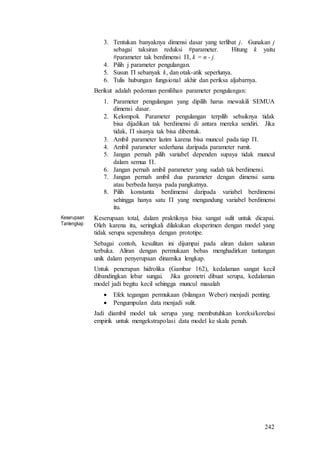 242
3. Tentukan banyaknya dimensi dasar yang terlibat j. Gunakan j
sebagai taksiran reduksi #parameter. Hitung k yaitu
#parameter tak berdimensi , k = n - j.
4. Pilih j parameter pengulangan.
5. Susun  sebanyak k, dan otak-atik seperlunya.
6. Tulis hubungan fungsional akhir dan periksa aljabarnya.
Berikut adalah pedoman pemilihan parameter pengulangan:
1. Parameter pengulangan yang dipilih harus mewakili SEMUA
dimensi dasar.
2. Kelompok Parameter pengulangan terpilih sebaiknya tidak
bisa dijadikan tak berdimensi di antara mereka sendiri. Jika
tidak,  sisanya tak bisa dibentuk.
3. Ambil parameter lazim karena bisa muncul pada tiap .
4. Ambil parameter sederhana daripada parameter rumit.
5. Jangan pernah pilih variabel dependen supaya tidak muncul
dalam semua .
6. Jangan pernah ambil parameter yang sudah tak berdimensi.
7. Jangan pernah ambil dua parameter dengan dimensi sama
atau berbeda hanya pada pangkatnya.
8. Pilih konstanta berdimensi daripada variabel berdimensi
sehingga hanya satu  yang mengandung variabel berdimensi
itu.
Keserupaan
Tanlengkap
Keserupaan total, dalam praktiknya bisa sangat sulit untuk dicapai.
Oleh karena itu, seringkali dilakukan eksperimen dengan model yang
tidak serupa sepenuhnya dengan prototipe.
Sebagai contoh, kesulitan ini dijumpai pada aliran dalam saluran
terbuka. Aliran dengan permukaan bebas menghadirkan tantangan
unik dalam penyerupaan dinamika lengkap.
Untuk penerapan hidrolika (Gambar 162), kedalaman sangat kecil
dibandingkan lebar sungai. Jika geometri dibuat serupa, kedalaman
model jadi begitu kecil sehingga muncul masalah
 Efek tegangan permukaan (bilangan Weber) menjadi penting.
 Pengumpulan data menjadi sulit.
Jadi diambil model tak serupa yang membutuhkan koreksi/korelasi
empirik untuk mengekstrapolasi data model ke skala penuh.
 