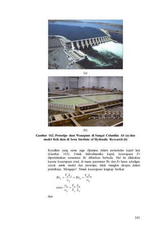 243
(a)
(b)
Gambar 162. Prototipe dam Wanapum di Sungai Columbia AS (a) dan
model fisik dam di Iowa Institute of Hydraulic Research (b)
Kesulitan yang sama juga dijumpai dalam pemodelan kapal laut
(Gambar 163). Untuk hidrodinamika kapal, keserupaan Fr
dipertahankan sementara Re dibiarkan berbeda. Hal ini dilakukan
karena keserupaan total, di mana parameter Re dan Fr harus sekaligus
cocok untuk model dan prototipe, tidak mungkin dicapai dalam
praktiknya. Mengapa? Simak keserupaan lengkap berikut:
p
m
p
m
p
m
m
mm
m
p
pp
p
L
L
V
V
atau
LV
Re
LV
Re





:
dan
 