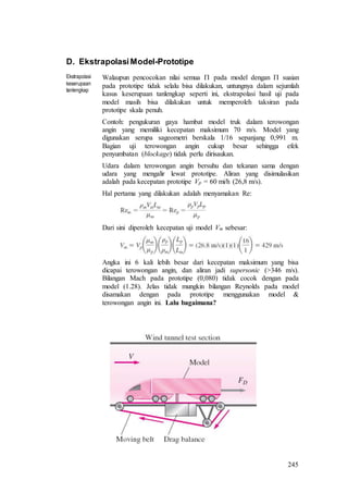 245
D. EkstrapolasiModel-Prototipe
Ekstrapolasi
keserupaan
tanlengkap
Walaupun pencocokan nilai semua  pada model dengan  suaian
pada prototipe tidak selalu bisa dilakukan, untungnya dalam sejumlah
kasus keserupaan tanlengkap seperti ini, ekstrapolasi hasil uji pada
model masih bisa dilakukan untuk memperoleh taksiran pada
prototipe skala penuh.
Contoh: pengukuran gaya hambat model truk dalam terowongan
angin yang memiliki kecepatan maksimum 70 m/s. Model yang
digunakan serupa sageometri berskala 1/16 sepanjang 0,991 m.
Bagian uji terowongan angin cukup besar sehingga efek
penyumbatan (blockage) tidak perlu dirisaukan.
Udara dalam terowongan angin bersuhu dan tekanan sama dengan
udara yang mengalir lewat prototipe. Aliran yang disimulasikan
adalah pada kecepatan prototipe Vp = 60 mi/h (26,8 m/s).
Hal pertama yang dilakukan adalah menyamakan Re:
Dari sini diperoleh kecepatan uji model Vm sebesar:
Angka ini 6 kali lebih besar dari kecepatan maksimum yang bisa
dicapai terowongan angin, dan aliran jadi supersonic (>346 m/s).
Bilangan Mach pada prototipe (0,080) tidak cocok dengan pada
model (1.28). Jelas tidak mungkin bilangan Reynolds pada model
disamakan dengan pada prototipe menggunakan model &
terowongan angin ini. Lalu bagaimana?
 