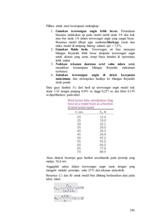 246
Pilihan untuk atasi keserupaan tanlengkap:
1. Gunakan terowongan angin lebih besar. Perusahaan
biasanya melakukan uji pada model mobil skala 3/8 dan truk
atau bus skala 1/8 dalam terowongan angin yang sangat besar.
Besarnya model dibuat agar sumbatan/blockage (rasio luas
muka model & tampang lintang saluran uji) < 7,5%.
2. Gunakan fluida beda. Terowongan air bisa mencapai
bilangan Reynolds lebih besar daripada terowongan angin
untuk ukuran yang sama, tetapi biaya instalasi & operasinya
lebih mahal.
3. Naikkan tekanan dan/atau setel suhu udara untuk
menaikkan kemampuan bilangan Reynolds maksimum
(terbatas).
4. Jalankan terowongan angin di dekat kecepatan
maksimum, dan ekstrapolasi hasilnya ke bilangan Reynolds
skala penuh.
Data gaya hambat FD dari hasil uji terowongan angin model truk
skala 1/16 dengan panjang 0,991 m, tinggi 0,257 m, dan lebar 0,159
m diperlihatkan pada tabel.
Akan ditaksir besarnya gaya hambat aerodinamik pada prototip yang
melaju 26,8 m/s.
Anggaplah udara dalam terowongan angin sama dengan yang
mengalir melalui prototipe, suhu 25°C dan tekanan atmosferik.
Besarnya CD dan Re untuk model bisa dihitung berdasarkan data pada
tabel, misal:
 