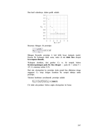 247
Dan hasil seluruhnya dalam grafik adalah:
Besarnya bilangan Re prototipe:
Bilangan Reynolds prototipe 6 kali lebih besar daripada model.
Karena Re keduanya tidak sama, maka di sini tidak bisa dicapai
keserupaan dinamik.
Walaupun demikian, dari gambar CD vs. Re tampak bahwa
Ketaktergantungan pada Re bisa dicapai — pada Re > sekitar 5 
105, CD menetap sekitar 0,76.
Dari sini, ekstrapolasi ke prototipe skala penuh bisa dilakukan denga
anggapan CD tetap dengan kenaikan Re sampai nilainya untuk
prototipe.
Taksiran hambatan aerodinamik prototipe adalah:
Ctt: tidak ada jaminan bahwa angka ekstrapolasi ini benar.
 
