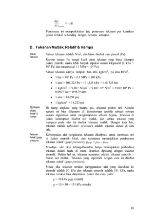 19
Persamaan ini memperkirakan laju penurunan tekanan per kenaikan
posisi vertikal sebanding dengan densitas setempat.
D. Tekanan Mutlak,Relatif & Hampa
Satuan
Tekanan
Satuan tekanan adalah N/m2, dan biasa disebut satu pascal (Pa).
Karena satuan Pa sangat kecil untuk tekanan yang biasa dijumpai
dalam praktik, maka lebih banyak dipakai satuan kilopascal (1 kPa =
103 Pa) dan megapascal (1 MPa = 106 Pa).
Satuan tekanan lainnya meliputi bar, atm, kgf/cm2, psi atau lbf/in2.
 1 bar = 105 Pa = 0.1 MPa = 100 kPa
 1 atm = 101,325 Pa = 101,325 kPa = 1,01325 bar
 1 kgf/cm2 = 9,807 N/cm2 = 9,807.104 N/m2 = 9,807.104 Pa =
0,9807 bar = 0,9679 atm
 1 atm = 14,696 psi.
 1 kgf/cm2 = 14,223 psi.
TEKANAN
Mutlak,
Relatif &
Hampa
Di ruang angkasa yang hampa gas, tekanan praktis nol. Kondisi
seperti ini bisa dihampiri di laboratorium apabila sebuah pompa
vakum digunakan untuk menghampakan sebuah bejana. Tekanan di
dalam kehampaan disebut nol mutlak, dan semua tekanan yang
mengacu pada nilai ini disebut tekanan mutlak. Dengan kata lain,
tekanan mutlak (absolute pressure) adalah tekanan aktual di satu
titik.
Tekanan
Relatif (gage
pressure)
Kebanyakan alat pengukuran tekanan dikalibrasi untuk membaca nol
di dalam atmosfir lokal, dan karenanya menunjukkan pembacaan
tekanan relatif (gage pressure), pgage = pabs - patm.
Misalnya, alat ukur tabung-Bourdon hanya menunjukkan perbedaan
tekanan dalam fluida di mana Bourdon dipasang dengan tekanan
atmosfir. Dalam hal ini, tekanan acuannya adalah tekanan atmosfir –
bukan nol mutlak. Tekanan yang diperoleh dengan cara ini disebut
tekanan relatif (gage pressure).
Misal, jika tekanan terukur menggunakan alat yang diacukan ke
atmosfir adalah 50 kPa dan tekanan atmosfir adalah 101 kPa, maka
tekanan terukur bisa dinyatakan dalam dua cara, yaitu:
p = 50 kPa gage (relatif)
p = 101+50 = 151 kPa absolut
g
ds
dp
vertikal

 