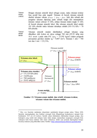 20
Tekanan
Hampa
(vakum)1
Dengan tekanan atmosfir lokal sebagai acuan, maka tekanan terukur
bisa positif bisa pula negatif. Tekanan di bawah tekanan atmosfir
disebut tekanan vakum, pvakum = patm - pabs. Jadi, jika sebuah alat
pengukur tekanan dipasang pada sebuah tangki dan menunjukkan
tekanan vakum sebesar 31 kPa, artinya tekanan dalam tangki 31 kPa
di bawah tekanan atmosfir lokal. Jika tekanan atmosfir lokal adalah
101 kPa absolut maka tekanan aktualnya adalah (101-31) kPa = 70
kPa absolut.
Tekanan
atmosfir
standar
Tekanan atmosfir standar didefinisikan sebagai tekanan yang
dihasilkan oleh kolom air raksa setinggi 760 mm (29.92 inHg atau
10.3 m-air ) pada suhu 0°C (Hg = 13,595 kg/m3) dalam pengaruh
percepatan gravitasi standar (g = 9,807 m/s2). Tekanan 1 atm = 760
torr dan 1 torr = 133,3 Pa.
Gambar 13. Tekanan acuan mutlak dan relatif, tekanan terukur,
tekanan vakum dan tekanan mutlak
1 Otto von Guericke melakukan eksperimen spektakuler dengan pompa udara. Tahun 1654,
Guericke menangkupkan dua belahan setengah bola (Magdeburg hemispheres) menjadi bola
berdiameter 35.5 cm (14 inches). Setelah udara didalamnya dikeluarkan dengan pompa, dua
kelompok yang terdiri dari delapan kuda tidak mampu memisahkan tangkupan setengah bola
walaupun bola hanya ditahan oleh udara sekitarnya. Inilah saat pertama diperagakan betapa
besarnya tekanan yang dihasilkan udara. Sumber: http://chem.ch.huji.ac.il/history/guericke.html
Acuan mutlak
p = 0 (abs)
Tekanan mutlak
p = patm + pukur (abs)
Tekanan gauge
p = pukur (relatif)
Tekanan mutlak
p = patm + pukur (abs)
Tekanan
barometrik
p = patm
Tekanan vakum
p = pukur (relatif)Tekanan atm. standar:
p = 131,325 kPa (abs)
p = 14,696 psia
p = 760 mmHg (a)
p = 29,92 inHg (a)
Tekanan atm. lokal:
p = patm
 