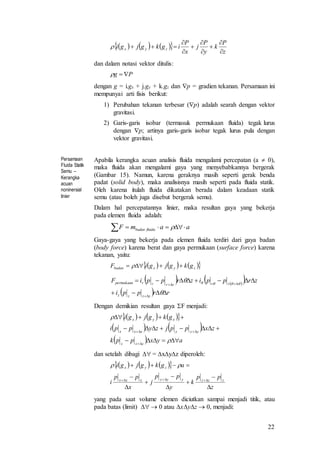 22
dan dalam notasi vektor ditulis:
dengan g = i.gx + j.gy + k.gz dan p = gradien tekanan. Persamaan ini
mempunyai arti fisis berikut:
1) Perubahan tekanan terbesar (p) adalah searah dengan vektor
gravitasi.
2) Garis-garis isobar (termasuk permukaan fluida) tegak lurus
dengan p; artinya garis-garis isobar tegak lurus pula dengan
vektor gravitasi.
Persamaan
Fluida Statik
Semu –
Kerangka
acuan
noninersial
linier
Apabila kerangka acuan analisis fluida mengalami percepatan (a  0),
maka fluida akan mengalami gaya yang menyebabkannya bergerak
(Gambar 15). Namun, karena geraknya masih seperti gerak benda
padat (solid body), maka analisisnya masih seperti pada fluida statik.
Oleh karena itulah fluida dikatakan berada dalam keadaan statik
semu (atau boleh juga disebut bergerak semu).
Dalam hal percepatannya linier, maka resultan gaya yang bekerja
pada elemen fluida adalah:
Gaya-gaya yang bekerja pada elemen fluida terdiri dari gaya badan
(body force) karena berat dan gaya permukaan (surface force) karena
tekanan, yaitu:
Dengan demikian resultan gaya F menjadi:
dan setelah dibagi  = xyz diperoleh:
yang pada saat volume elemen diciutkan sampai menjadi titik, atau
pada batas (limit)   0 atau xyz  0, menjadi:
      
z
P
k
y
P
j
x
P
igkgjgi zyx









Pg 
aamF fluidabadan  
      zyxbadan gkgjgiF  
   
 
  rrppi
zrppizrppiF
zzzz
rrrrrrpermukaan





 
      
   
  ayxppk
zxppjzyppi
gkgjgi
zzz
yyyxxx
xyx







      
z
pp
k
y
pp
j
x
pp
i
agkgjgi
zzzyyyxxx
zyx











 