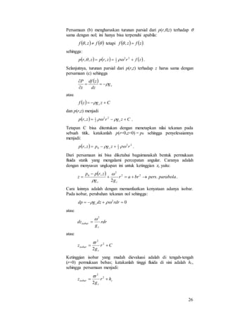 26
Persamaan (b) mengharuskan turunan parsial dari p(r,,z) terhadap 
sama dengan nol; ini hanya bisa terpenuhi apabila:
tetapi
sehingga:
.
Selanjutnya, turunan parsial dari p(r,z) terhadap z harus sama dengan
persamaan (c) sehingga
atau
dan p(r,z) menjadi
.
Tetapan C bisa ditentukan dengan menetapkan nilai tekanan pada
sebuah titik, katakanlah p(r=0,z=0) = p0 sehingga penyelesaiannya
menjadi:
.
Dari persamaan ini bisa diketahui bagaimanakah bentuk permukaan
fluida statik yang mengalami percepatan angular. Caranya adalah
dengan menyusun ungkapan ini untuk ketinggian z, yaitu:
.
Cara lainnya adalah dengan memanfaatkan kenyataan adanya isobar.
Pada isobar, perubahan tekanan nol sehingga:
atau:
atau:
Ketinggian isobar yang mudah dievaluasi adalah di tengah-tengah
(r=0) permukaan bebas; katakanlah tinggi fluida di sini adalah hc,
sehingga persamaan menjadi:
    fzf ,    zfzf ,
     zfrzrpzrp  22
2
1
,,, 
 
zg
dz
zdf
z
P



  Czgzf z  
  Czgrzrp z   22
2
1
,
  22
2
1
0, rzgpzrp z  
 
parabolapersbrar
gg
zrpp
z
zz
.
2
, 22
2
0





02
 rdrdzgdp z 
rdr
g
dz
z
isobar
2


Cr
g
z
z
isobar  2
2
2

c
z
isobar hr
g
z  2
2
2

 