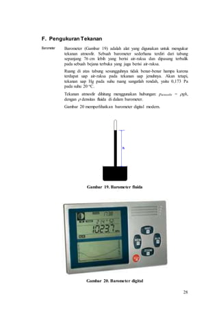 28
F. Pengukuran Tekanan
Barometer Barometer (Gambar 19) adalah alat yang digunakan untuk mengukur
tekanan atmosfir. Sebuah barometer sederhana terdiri dari tabung
sepanjang 76 cm lebih yang berisi air-raksa dan dipasang terbalik
pada sebuah bejana terbuka yang juga berisi air-raksa.
Ruang di atas tabung sesungguhnya tidak benar-benar hampa karena
terdapat uap air-raksa pada tekanan uap jenuhnya. Akan tetapi,
tekanan uap Hg pada suhu ruang sangatlah rendah, yaitu 0,173 Pa
pada suhu 20 oC.
Tekanan atmosfir dihitung menggunakan hubungan: patmosfir = gh,
dengan  densitas fluida di dalam barometer.
Gambar 20 memperlihatkan barometer digital modern.
Gambar 19. Barometer fluida
Gambar 20. Barometer digital
 