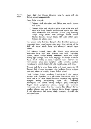 29
Tekanan
Fluida
Dalam fluida diam tekanan diteruskan sama ke segala arah dan
disebut sebagai tekanan statik.
Dalam fluida bergerak,
1) Tekanan statik diteruskan pada bidang yang paralel dengan
arah gerak.
2) Tekanan fluida yang diteruskan pada bidang tegak lurus arah
aliran lebih besar daripada tekanan statik karena gerak fluida
akan memberikan efek tambahan tekanan yang sebanding
dengan energi kinetik fluida (sehingga disebut tekanan
kinetik). Besarnya tekanan kinetik tidak dapat diukur secara
terpisah dari tekanan statik.
Jika tekanan statik dari fluida bergerak akan ditentukan, permukaan
pengukuran harus paralel dengan arah gerak aliran sehingga di situ
tidak ada energi kinetik fluida yang dikonversi menjadi energi
tekanan.
Jika fluidanya mengalir dalam pipa bundar maka permukaan
pengukuran harus tegak lurus terhadap arah radial. Penghubung
tekanan, dikenal sebagai tabung piezometer, harus rata dengan
dinding pipa sehingga aliran tidak terganggu: tekanannya kemudian
diukur dekat dinding di mana kecepatan fluida minimum dan
pembacaannya hanya akan mengalami sedikit kesalahan andaikan
permukaannya ternyata tidak betul-betul paralel dengan arah aliran.
Tekanan statik harus selalu diukur pada jarak tidak kurang dari 50
diameter dari belokan, sambungan, atau hambatan lainnya sehingga
garis-garis aliran nyaris paralel dengan dinding tabung.
Untuk keadaan dengan arus-lintas (cross-currents) atau pusaran
(eddies) perlu digunakan cincin piezometer (piezometer ring). Ini
terdiri dari 4 titik ukur tekanan (pressure tapping) yang dipasang
melingkar tabung masing-masing sejauh 900; keempatnya
dihubungkan oleh sebuah tabung melingkar yang dihubungkan
dengan piranti pengukuran tekanan. Dengan cara demikian,
pembacaan keliru karena aliran tak beraturan bisa dihindari, karena
kenaikan tekanan pada satu sisi biasanya disertai dengan penurunan
di sisi seberangnya; jadi dengan cincin piezometer diperoleh nilai
rata-rata tekanan.
 