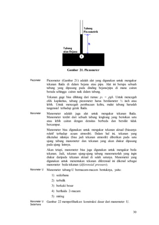 30
Gambar 21. Piezometer
Piezometer Piezometer (Gambar 21) adalah alat yang digunakan untuk mengukur
tekanan fluida di dalam bejana atau pipa. Alat ini berupa sebuah
tabung yang dipasang pada dinding bejana/pipa di mana cairan
berada sehingga cairan naik dalam tabung.
Tekanan gage bisa dihitung dari rumus: p1 = gh. Untuk mencegah
efek kapilaritas, tabung piezometer harus berdiameter ½ inch atau
lebih. Untuk mencegah pembacaan keliru, mulut tabung haruslah
tangensial terhadap gerak fluida.
Manometer Manometer adalah juga alat untuk mengukur tekanan fluida.
Manometer terdiri dari sebuah tabung lengkung yang berisikan satu
atau lebih cairan dengan densitas berbeda dan bersifat tidak
bercampur.
Manometer bisa digunakan untuk mengukur tekanan aktual (biasanya
relatif terhadap acuan atmosfir). Dalam hal ini, tekanan yang
diketahui nilainya (bisa jadi tekanan atmosfir) diberikan pada satu
ujung tabung manometer dan tekanan yang akan diukur dipasang
pada ujung lainnya.
Akan tetapi, manometer bisa juga digunakan untuk mengukur beda
tekanan. Jadi, tekanan ujung-ujung tabung manometerlah yang ingin
diukur daripada tekanan aktual di salah satunya. Manometer yang
digunakan untuk menentukan tekanan diferensial ini dikenal sebagai
manometer beda tekanan (diferensial pressure).
Manometer U Manometer tabung-U bermacam-macam bentuknya, yaitu:
1) sederhana
2) terbalik
3) berkaki besar
4) berfluida 2-macam
5) miring
Manometer U
Sederhana
Gambar 22 memperlihatkan konstruksi dasar dari manometer U.
 