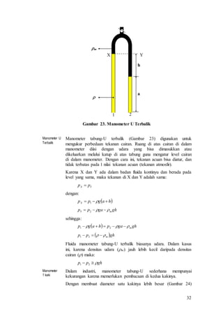32
Gambar 23. Manometer U Terbalik
Manometer U
Terbalik
Manometer tabung-U terbalik (Gambar 23) digunakan untuk
mengukur perbedaan tekanan cairan. Ruang di atas cairan di dalam
manometer diisi dengan udara yang bisa dimasukkan atau
dikeluarkan melalui katup di atas tabung guna mengatur level cairan
di dalam manometer. Dengan cara ini, tekanan acuan bisa diatur, dan
tidak terbatas pada 1 nilai tekanan acuan (tekanan atmosfir).
Karena X dan Y ada dalam badan fluida kontinyu dan berada pada
level yang sama, maka tekanan di X dan Y adalah sama:
dengan:
sehingga:
Fluida manometer tabung-U terbalik biasanya udara. Dalam kasus
ini, karena densitas udara (m) jauh lebih kecil daripada densitas
cairan () maka:
Manometer
1 kaki
Dalam industri, manometer tabung-U sederhana mempunyai
kekurangan karena memerlukan pembacaan di kedua kakinya.
Dengan membuat diameter satu kakinya lebih besar (Gambar 24)
1 2
X Y
a
h

m
YX pp 
 hagppX  1
ghgapp mY   2
  ghgaphagp m  21
 ghpp m  21
ghpp  21
 