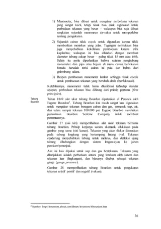36
1) Manometer, bisa dibuat untuk mengukur perbedaan tekanan
yang sangat kecil, tetapi tidak bisa enak digunakan untuk
perbedaan tekanan yang besar – walaupun bisa saja dibuat
rangkaian sejumlah manometer air-raksa untuk memperlebar
rentang pengukuran.
2) Sejumlah cairan tidak cocok untuk digunakan karena tidak
memberikan meniskus yang jelas. Tegangan permukaan bisa
juga menyebabkan kekeliruan pembacaan karena efek
kapilaritas; walaupun ini bisa dihindari dengan membuat
diameter tabung cukup besar – paling tidak 15 mm atau lebih.
Selain itu perlu diperhatikan bahwa saluran penghubung
manometer dan pipa atau bejana di mana cairan bertekanan
berada haruslah terisi cairan ini pula dan bebas dari
gelembung udara.
3) Respon pembacaan manometer lambat sehingga tidak cocok
untuk pembacaan tekanan yang berubah-ubah (berfluktuasi).
Kelebihannya, manometer tidak harus dikalibrasi terhadap standar
apapun; perbedaan tekanan bisa dihitung dari prinsip pertama (first
principles).
Tabung
Bourdon
Tahun 1849 alat ukur tabung Bourdon dipatenkan di Perancis oleh
Eugene Bourdon2. Tabung Bourdon kini masih sangat luas digunakan
untuk mengukur tekanan beragam cairan dan gas, termasuk uap, air,
dan udara sampai tekanan 100.000 psi. Eugene Bourdon mendirikan
perusahaan Bourdon Sedeme Company untuk membuat
penemuannya.
Gambar 27 (sisi kiri) memperlihatkan alat ukur tekanan bernama
tabung Bourdon. Prinsip kerjanya secara skematik dilukiskan pada
gambar yang sama (sisi kanan). Tekanan yang akan diukur diteruskan
pada tabung lengkung yang bertampang lintang oval. Tekanan
cenderung menyebabkan tabung untuk melurus, dan defleksi ujung
tabung dihubungkan dengan sistem lengan-ayun ke jarum
perekam/penunjuk.
Alat ini luas dipakai untuk uap dan gas bertekanan. Tekanan yang
ditunjukkan adalah perbedaan antara yang terekam oleh sistem dan
tekanan luar (lingkungan), dan biasanya disebut sebagai tekanan
gauge (gauge pressure).
Gambar 28 memperlihatkan tabung Bourdon untuk pengukuran
tekanan relatif positif dan negatif (vakum).
2 Sumber: http://inventors.about.com/library/inventors/blbourdon.htm
 