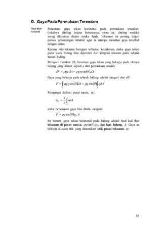 38
G. Gaya Pada Permukaan Terendam
Gaya tekan
horizontal
Penentuan gaya tekan horizontal pada permukaan terendam
(misalnya dinding bejana bertekanan, pintu air, dinding waduk)
sering dilakukan dalam statika fluida. Informasi ini penting dalam
proses perancangan struktur agar ia mampu menahan gaya tersebut
dengan aman.
Karena nilai tekanan beragam terhadap kedalaman, maka gaya tekan
pada suatu bidang bisa diperoleh dari integrasi tekanan pada seluruh
luasan bidang.
Mengacu Gambar 29, besarnya gaya tekan yang bekerja pada elemen
bidang yang diarsir sejauh y dari permukaan adalah:
 dAgdAgydF .sin.  
Gaya yang bekerja pada seluruh bidang adalah integral dari dF:
    
AA
dAgdAgF  sinsin
Mengingat definisi pusat massa, G:

A
G dA
A

1
maka persamaan gaya bisa ditulis menjadi:
  AgF G sin
Ini berarti, gaya tekan horizontal pada bidang adalah hasil kali dari
tekanan di pusat massa, gsin()G, dan luas bidang, A. Gaya ini
bekerja di suatu titik yang dinamakan titik pusat tekanan, P.
 
