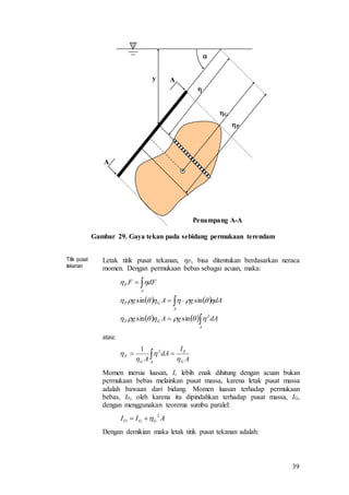 39

Penampang A-A
A
A
y

G
P
Gambar 29. Gaya tekan pada sebidang permukaan terendam
Titik pusat
tekanan
Letak titik pusat tekanan, P, bisa ditentukan berdasarkan neraca
momen. Dengan permukaan bebas sebagai acuan, maka:
   
   





A
GP
A
GP
A
P
dAgAg
dAgAg
dFF
2
sinsin
sinsin



atau:
A
I
dA
A GAG
P



 021
 
Momen inersia luasan, I, lebih enak dihitung dengan acuan bukan
permukaan bebas melainkan pusat massa, karena letak pusat massa
adalah bawaan dari bidang. Momen luasan terhadap permukaan
bebas, I0, oleh karena itu dipindahkan terhadap pusat massa, IG,
dengan menggunakan teorema sumbu paralel:
AII GGO
2

Dengan demikian maka letak titik pusat tekanan adalah:
 
