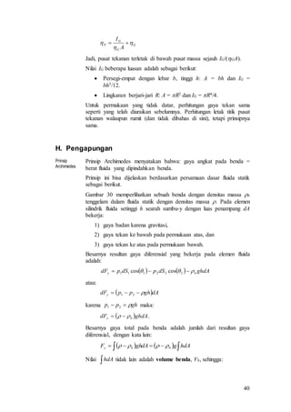 40
G
G
G
P
A
I


 
Jadi, pusat tekanan terletak di bawah pusat massa sejauh IG/(GA).
Nilai IG beberapa luasan adalah sebagai berikut:
 Persegi-empat dengan lebar b, tinggi h: A = bh dan IG =
bh3/12.
 Lingkaran berjari-jari R: A = R2 dan IG = R4/4.
Untuk permukaan yang tidak datar, perhitungan gaya tekan sama
seperti yang telah diuraikan sebelumnya. Perhitungan letak titik pusat
tekanan walaupun rumit (dan tidak dibahas di sini), tetapi prinsipnya
sama.
H. Pengapungan
Prinsip
Archimedes
Prinsip Archimedes menyatakan bahwa: gaya angkat pada benda =
berat fluida yang dipindahkan benda.
Prinsip ini bisa dijelaskan berdasarkan persamaan dasar fluida statik
sebagai berikut.
Gambar 30 memperlihatkan sebuah benda dengan densitas massa b
tenggelam dalam fluida statik dengan densitas massa . Pada elemen
silindrik fluida setinggi h searah sumbu-y dengan luas penampang dA
bekerja:
1) gaya badan karena gravitasi,
2) gaya tekan ke bawah pada permukaan atas, dan
3) gaya tekan ke atas pada permukaan bawah.
Besarnya resultan gaya diferensial yang bekerja pada elemen fluida
adalah:
atau:
karena maka:
.
Besarnya gaya total pada benda adalah jumlah dari resultan gaya
diferensial, dengan kata lain:
Nilai tidak lain adalah volume benda, Vb, sehingga:
    ghdAdSpdSpdF by   222111 coscos
 dAghppdFy  21
ghpp  21
 ghdAdF by  
      hdAgdAghF bby 
hdA
 