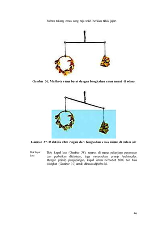 46
bahwa tukang emas sang raja telah berlaku tidak jujur.
Gambar 36. Mahkota sama berat dengan bongkahan emas murni di udara
Gambar 37. Mahkota lebih ringan dari bongkahan emas murni di dalam air
Dok Kapal
Laut
Dok kapal laut (Gambar 38), tempat di mana pekerjaan perawatan
dan perbaikan dilakukan, juga menerapkan prinsip Archimedes.
Dengan prinsip pengapungan, kapal selam berbobot 6000 ton bisa
diangkat (Gambar 39) untuk dirawat/diperbaiki.
 