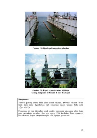 47
Gambar 38. Dok kapal tenggelam sebagian
Gambar 39. Kapal selam berbobot 6000 ton
sedang menjalani perbaikan di atas dok kapal
Rangkuman
Variabel penting dalam fluida diam adalah tekanan. Distribusi tekanan dalam
fluida diam dapat digambarkan oleh persamaan medan tekanan fluida statik
Persamaan ini bisa diterapkan untuk analisis manometri, gaya-gaya tekan fluida
pada permukaan terendam, dan gaya apung. Efek kapilaritas dalam manometri
bisa dikoreksi dengan memperhitungan efek tegangan permukaan.
  pag 
 