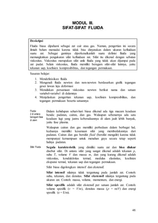 48
MODUL III.
SIFAT-SIFAT FLUIDA
Deskripsi
Fluida biasa dipahami sebagai zat cair atau gas. Namun, pengertian ini secara
ilmiah belum memadai karena tidak bisa dinyatakan dalam ukuran kefluidaan
suatu zat. Sebagai gantinya diperkenalkanlah suatu definisi fluida yang
memungkinkan pengukuran sifat kefluidaan zat. Sifat itu dikenal dengan sebutan
viskositas. Viskositas merupakan sifat unik fluida yang tidak akan dijumpai pada
zat padat. Selain viskositas, fluida memiliki beragam sifat-sifat lainnya, yaitu:
tekanan uap, koefisien kompresibilitas, dan tegangan permukaan.
Sasaran belajar:
1. Mendefinisikan fluida
2. Mengenali fluida newton dan non-newton berdasarkan grafik tegangan
geser lawan laju deformasi
3. Menuliskan persamaan viskositas newton berikut nama dan satuan
variabel-variabel di dalamnya
4. Menjelaskan pengertian tekanan uap, koefisien kompresibilitas, dan
tegangan permukaan beserta satuannya
Fluida:
2 di antara
beragam fase
di alam
Dalam kehidupan sehari-hari biasa dikenal ada tiga macam keadaan
benda: padatan, cairan, dan gas. Walaupun sebenarnya ada satu
keadaan lagi yang justru keberadaannya di alam jauh lebih banyak,
yaitu fase plasma.
Walaupun cairan dan gas memiliki perbedaan dalam berbagai hal,
keduanya memiliki kesamaan sifat yang membedakannya dari
padatan. Cairan dan gas bersifat fluid (bersifat mengalir) karena tidak
mempunyai kemampuan untuk menahan gaya secara tetap seperti
halnya padatan.
Sifat Fluida Segala karakteristik yang dimiliki suatu zat dan bisa diukur
disebut sifat. Di antara sifat yang sangat dikenal adalah tekanan p,
suhu T, volume V dan massa m, dan yang kurang dikenal adalah
viskositas, konduktivitas termal, modulus elastisitas, koefisien
ekspansi termal, tekanan uap dan tegangan permukaan.
Sifat biasa digolongkan intensif dan ekstensif.
Sifat intensif nilainya tidak tergantung pada jumlah zat. Contoh:
suhu, tekanan, dan densitas. Sifat ekstensif nilainya tergantung pada
ukuran zat. Contoh: massa, volume, momentum, dan energi.
Sifat spesifik adalah sifat ekstensif per satuan jumlah zat. Contoh:
volume spesifik (v = V/m), densitas massa ( = m/V) dan energi
spesifik (e = E/m).
 