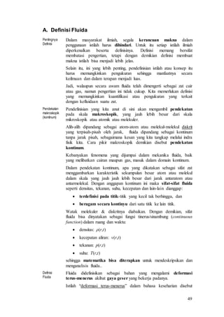 49
A. Definisi Fluida
Pentingnya
Definisi
Dalam masyarakat ilmiah, segala kerancuan makna dalam
penggunaan istilah harus dihindari. Untuk itu setiap istilah ilmiah
diperkenalkan beserta definisinya. Definisi memang bersifat
membatasi pengertian, tetapi dengan demikian definisi membuat
makna istilah bisa menjadi lebih jelas.
Selain itu, ini yang lebih penting, pendefinisian istilah atau konsep itu
harus memungkinkan pengukuran sehingga manfaatnya secara
keilmuan dan dalam terapan menjadi luas.
Jadi, walaupun secara awam fluida telah dimengerti sebagai zat cair
atau gas, namun pengertian ini tidak cukup. Kita memerlukan definisi
yang memungkinkan kuantifikasi atau pengukuran yang terkait
dengan kefluidaan suatu zat.
Pendekatan
makroskopik
(kontinum)
Pendefinisian yang kita anut di sini akan mengambil pendekatan
pada skala makroskopik, yang jauh lebih besar dari skala
mikroskopik atau atomik atau molekuler.
Alih-alih dipandang sebagai atom-atom atau molekul-molekul diskrit
yang terpisah-pisah oleh jarak, fluida dipandang sebagai kontinum
tanpa jarak pisah, sebagaimana kesan yang kita tangkap melalui indra
fisik kita. Cara pikir makroskopik demikian disebut pendekatan
kontinum.
Kebanyakan fenomena yang dijumpai dalam mekanika fluida, baik
yang melibatkan cairan maupun gas, masuk dalam domain kontinum.
Dalam pendekatan kontinum, apa yang dikatakan sebagai sifat zat
menggambarkan karakteristik sekumpulan besar atom atau molekul
dalam skala yang jauh jauh lebih besar dari jarak antaratom atau
antarmolekul. Dengan anggapan kontinum ini maka sifat-sifat fluida
seperti densitas, tekanan, suhu, kecepatan dan lain-lain dianggap:
 terdefinisi pada titik-titik yang kecil tak berhingga, dan
 beragam secara kontinyu dari satu titik ke lain titik.
Watak molekuler & diskritnya diabaikan. Dengan demikian, sifat
fluida bisa dinyatakan sebagai fungsi tinerus/sinambung (continuous
function) dalam ruang dan waktu:
 densitas: ρ(r,t)
 kecepatan aliran: v(r,t)
 tekanan: p(r,t)
 suhu: T(r,t)
sehingga matematika bisa diterapkan untuk mendeskripsikan dan
menganalisis fluida..
Definisi
Fluida
Fluida didefinisikan sebagai bahan yang mengalami deformasi
terus-menerus akibat gaya geser yang bekerja padanya.
Istilah “deformasi terus-menerus” dalam bahasa keseharian disebut
 