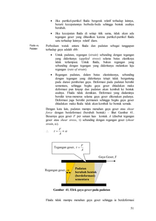 51
 Jika partikel-partikel fluida bergerak relatif terhadap lainnya,
berarti kecepatannya berbeda-beda sehingga bentuk asalnya
berubah.
 Jika kecepatan fluida di setiap titik sama, tidak akan ada
tegangan geser yang dihasilkan karena partikel-partikel fluida
satu terhadap lainnya relatif diam.
Fluida vs.
Padatan
Perbedaan watak antara fluida dan padatan sebagai tanggapan
terhadap gaya adalah sbb:
 Untuk padatan, regangan (strain) sebanding dengan tegangan
yang dideritanya (applied stress) selama batas elastiknya
tidak terlampaui. Untuk fluida, bukan regangan yang
sebanding dengan tegangan yang dideritanya melainkan laju
regangan (rate of strain).
 Regangan padatan, dalam batas elastisitasnya, sebanding
dengan tegangan yang dideritanya tetapi tidak bergantung
pada durasi pemberian gaya. Deformasi pada padatan bersifat
sementara, sehingga begitu gaya geser ditiadakan maka
deformasi pun lenyap dan padatan akan kembali ke bentuk
asalnya. Fluida tidak demikian. Deformasi yang dialaminya
bersifat terus-menerus selama gaya geser dikenakan padanya.
Deformasi juga bersifat permanen sehingga begitu gaya geser
ditiadakan maka fluida tidak akan kembali ke bentuk semula.
Dengan kata lain, padatan mampu menahan gaya geser atau shear
force dengan berdeformasi (berubah bentuk) – lihat Gambar 41.
Besarnya gaya geser F per satuan luas kontak A (disebut tegangan
geser atau shear stress, ) sebanding dengan regangan geser (shear
strain, ).

Gambar 41. Efek gaya geser pada padatan
Fluida tidak mampu menahan gaya geser sehingga ia berdeformasi
 
A
F
Padatan
berubah bentuk
(berdeformasi)
sementara
Gaya Geser, F
Regangan geser, 
Tegangan geser,
A
F

 