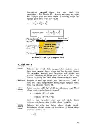 52
terus-menerus (mengalir) selama gaya geser masih terus
mengenainya – lihat Gambar 42. Besarnya gaya geser per satuan
luas (tegangan geser atau shear stress, ) sebanding dengan laju
regangan geser (shear strain rate, d/dt).

Gambar 42. Efek gaya geser pada fluida
B. Viskositas
Viskositas Viskositas () sebuah fluida menggambarkan hambatan internal
fluida untuk mengalir. Burung terbang atau ikan berenang (Gambar
43) mengalami hambatan yang berlawanan arah dengan arah
geraknya. Hambatan ini disebut gaya hambat (drag force) yang
besarnya bergantung pada faktor bentuk benda dan viskositas fluida.
Efek Coanda Pengaruh viskositas juga tampak pada fenomena efek Coanda di
mana arus aliran memperlihatkan kecenderungan mengikuti bentuk
benda yang dilaluinya (Gambar 44).
Satuan
Viskositas
Satuan viskositas adalah kg/(m.detik), dan g/(cm.detik) (juga dikenal
sebagai poise yang dilambangkan dengan P).
 1 centipoise (cP) = poise.
 1 centipoise (cP) = 103 Pa.s.
Centipoise juga merupakan satuan yang enak dipakai karena
viskositas air pada suhu ruang kira-kira sebesar 1 centipoise.
Viskositas
dinamik &
kinematik
Viskositas () sering juga disebut sebagai viskositas dinamik.
Perbandingan viskositas dinamik () dan densitas () disebut sebagai
viskositas kinematik ():
h
V
dt
d
A
F


 
Fluida berubah
bentuk terus-
menerus &
permanen
Gaya Geser, F
Laju regangan geser,
d/dt = V/h
Tegangan geser,
h
V
dt
d
A
F


 
h
Plat atas bergerak
secepat V
Plat bawah diam
100
1


 
 