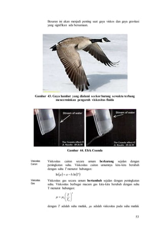 53
Besaran ini akan menjadi penting saat gaya viskos dan gaya gravitasi
yang signifikan ada bersamaan.
Gambar 43. Gaya hambat yang dialami seekor burung sewaktu terbang
mencerminkan pengaruh viskositas fluida
Gambar 44. Efek Coanda
Viskositas
Cairan
Viskositas cairan secara umum berkurang sejalan dengan
peningkatan suhu. Viskositas cairan umumnya kira-kira berubah
dengan suhu T menurut hubungan:
Viskositas
Gas
Viskositas gas secara umum bertambah sejalan dengan peningkatan
suhu. Viskositas berbagai macam gas kira-kira berubah dengan suhu
T menurut hubungan:
dengan T adalah suhu mutlak, 0 adalah viskositas pada suhu mutlak
   Tba ln.ln 
n
T
T







0
0
 