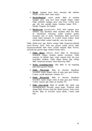 56
 Plastik: tegangan geser harus mencapai nilai minimum
tertentu sebelum aliran mulai terjadi.
 Plastik-Bingham: seperti plastik, fluida ini menahan
tegangan geser yang kecil tetapi mengalir dengan mudah
begitu menderita tegangan geser yang besar. Contoh: pasta
gigi, jelli, dan sejumlah lumpur (misalnya lumpur IPAL –
Instalasi Pengolah Air Limbah).
 Plastik-semu (pseudo-plastic fluid): tiada tegangan geser
minimum yang diperlukan untuk terjadinya aliran dan. fluida
ini viskositasnya berkurang sejalan kenaikan gradien
kecepatan (rate of strain). Kebanyakan fluida non-Newton
masuk dalam kelompok ini. Contoh: larutan polimer, darah
dan bahan kolloid semisal tanah-liat, susu, dan semen.
Fluida plastik-semu juga disebut sebagai fluida bergeseran-melemah
(shear-thinning fluid). Pada laju geseran rendah (du/dy) fluida
bergeseran-melemah lebih viskos (kental) daripada fluida Newton,
dan pada laju geseran tinggi menjadi kurang viskos.
 Fluida dilatan (dilatant fluid): fluida ini viskositasnya
bertambah dengan kenaikan gradien kecepatan. Fluida
semacam ini tidaklah lazim, tetapi suspensi kanji dan pasir
berperilaku demikian. Fluida dilatan disebut juga sebagai
fluida bergeseran-menguat (shear-thickening fluid).
 Watak tergantung-waktu. Sifat fluida di sini tergantung
pada durasi geseran bekerja.
 Fluida Thixotropik: fluida ini viskositas dinamiknya
bertambah sejalan dengan waktu di mana gaya geser bekerja.
Contoh: cat jelli thixotropik (Gambar 47).
 Fluida Rheopektik: fluida ini viskositas dinamiknya
bertambah sejalan dengan waktu di mana gaya geser bekerja.
Contoh: suspensi gips dalam air (Gambar 47).
 Fluda visko-elastik: fluida ini memiliki sifat elastik yang
memungkinkannya berwatak seperti pegas. Wataknya mirip
dengan fluida Newton tetapi jika dikenai geseran besar secara
tiba-tiba fluida ini berwatak seperti plastik. Contoh: putih
telur.
 