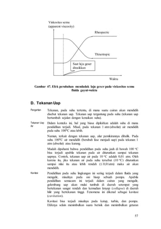 57
Gambar 47. Efek perubahan mendadak laju geser pada viskositas semu
fluida gayut-waktu
D. Tekanan Uap
Pengertian Tekanan, pada suhu tertentu, di mana suatu cairan akan mendidih
disebut tekanan uap. Tekanan uap tergantung pada suhu (tekanan uap
bertambah sejalan dengan kenaikan suhu).
Tekanan Uap
Air
Dalam konteks ini, hal yang biasa dipikirkan adalah suhu di mana
pendidihan terjadi. Misal, pada tekanan 1 atm (absolut) air mendidih
pada suhu 1000C atau lebih.
Namun, terkait dengan tekanan uap, alur pemikirannya dibalik. Pada
suhu 1000C air mendidih (berubah fase menjadi uap) pada tekanan 1
atm (absolut) atau kurang.
Mudah dipahami bahwa pendidihan pada suhu jauh di bawah 100 oC
bisa terjadi apabila tekanan pada air diturunkan sampai tekanan
uapnya. Contoh, tekanan uap air pada 10 oC adalah 0,01 atm. Oleh
karena itu, jika tekanan air pada suhu tersebut (10 oC) diturunkan
sampai nilai itu atau lebih rendah ( 0,01atm) maka air akan
mendidih.
Kavitasi Pendidihan pada suhu lingkungan ini sering terjadi dalam fluida yang
mengalir, misalnya pada sisi hisap sebuah pompa. Apabila
pendidihan semacam ini terjadi dalam cairan yang mengalir,
gelembung uap akan mulai tumbuh di daerah setempat yang
bertekanan sangat rendah dan kemudian lenyap (collapse) di daerah
hilir yang bertekanan tinggi. Fenomena ini dikenal sebagai kavitasi
(cavitation).
Kavitasi bisa terjadi misalnya pada katup, turbin, dan pompa.
Efeknya selain menimbulkan suara berisik dan menimbulkan getaran
Viskositas semu
(apparent viscosity)
Waktu
Thixotropic
Rheopectic
Saat laju geser
dinaikkan
 